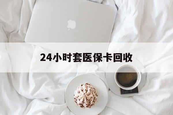 泉州24小时套医保卡回收(有回收医保卡的吗)