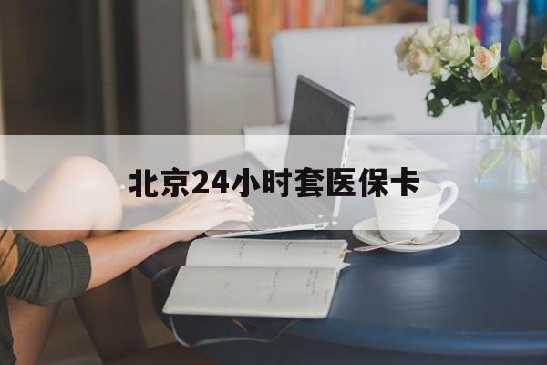 泉州24小时套医保卡(北京医保卡优惠政策)
