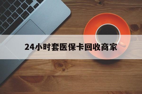 泉州24小时套医保卡回收商家(医保卡刷药回收群)