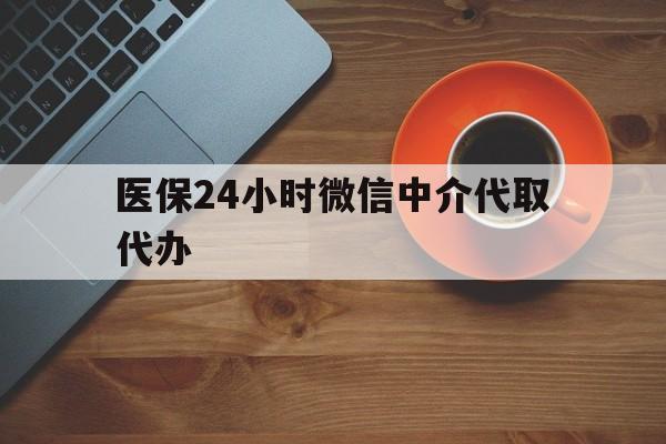 泉州医保24小时微信中介代取代办(医保24小时微信中介代取代办怎么取消)