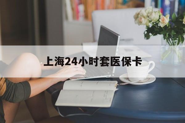 泉州上海24小时套医保卡(上海套医保卡一般几个点)