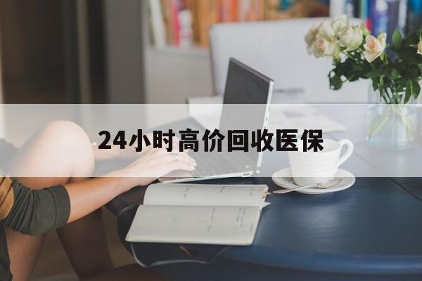 泉州24小时高价回收医保(24小时高价回收医保小额)
