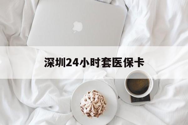 泉州深圳24小时套医保卡(深圳医保套现有电话联系)