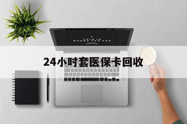 泉州24小时套医保卡回收(医保卡回收比例是多少)