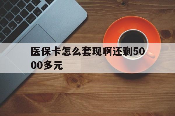 泉州医保卡怎么套现啊还剩5000多元(医保卡咋套现)