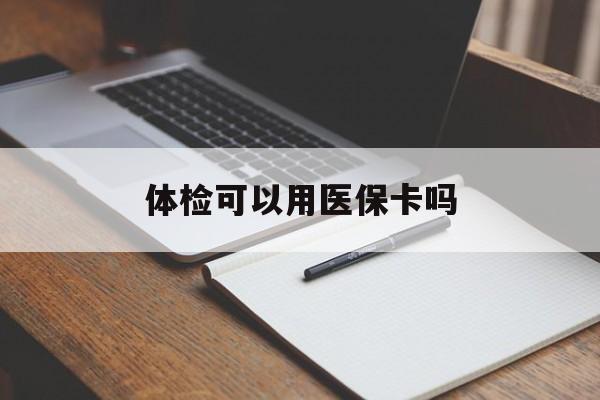 泉州体检可以用医保卡吗(体检可以用医保卡吗还是自费)